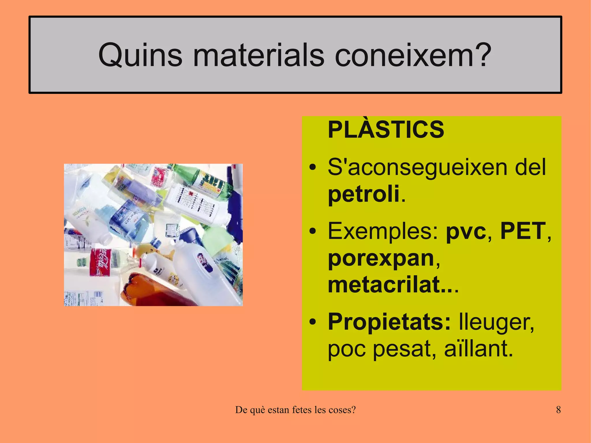 Quins materials coneixem?

                              PLÀSTICS
                         ●    S'aconsegueixen del
                              petroli.
                         ●    Exemples: pvc, PET,
                              porexpan,
                              metacrilat...
                         ●    Propietats: lleuger,
                              poc pesat, aïllant.

        De què estan fetes les coses?                8
 