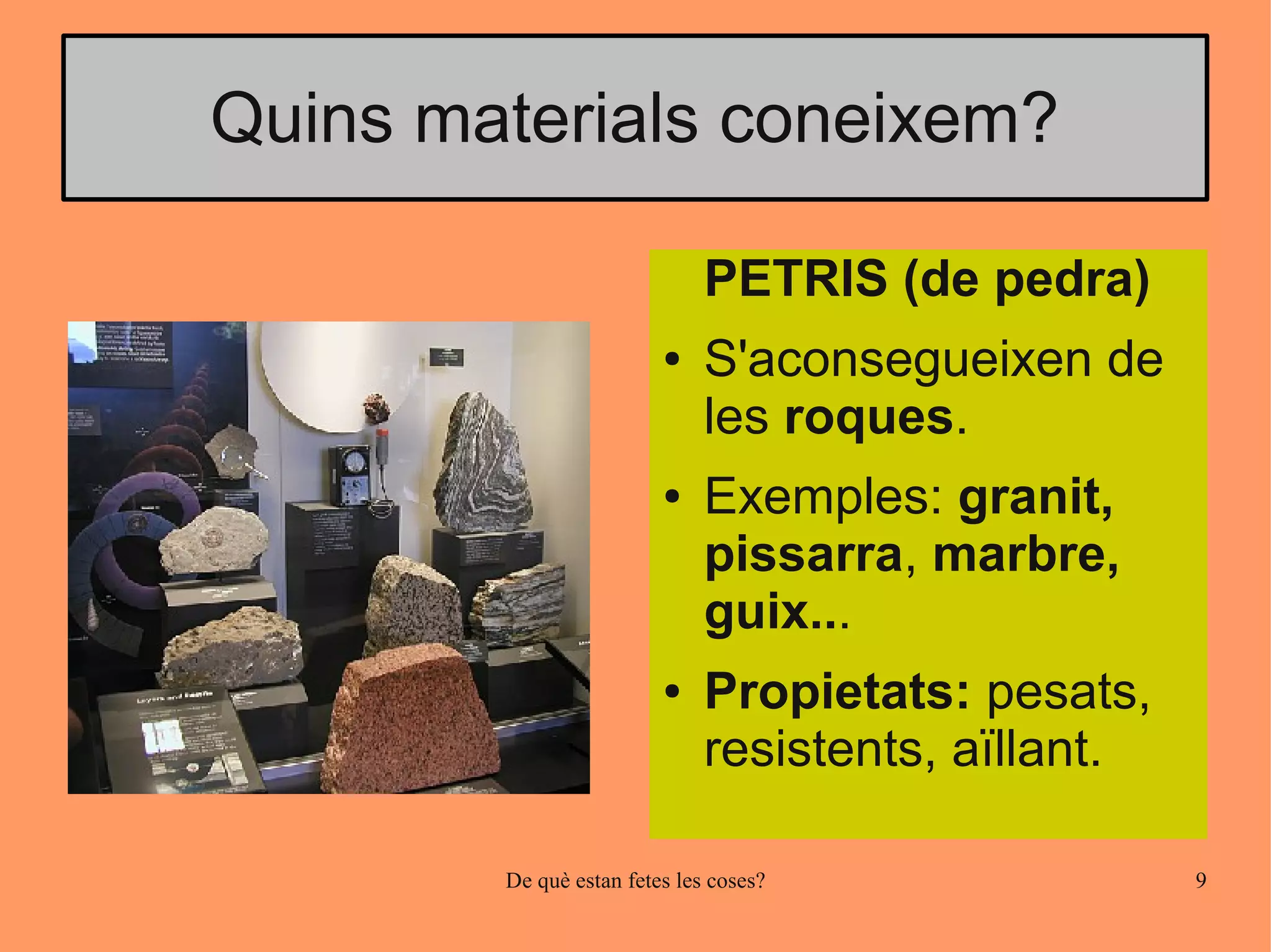 Quins materials coneixem?

                              PETRIS (de pedra)
                         ●    S'aconsegueixen de
                              les roques.
                         ●    Exemples: granit,
                              pissarra, marbre,
                              guix...
                         ●    Propietats: pesats,
                              resistents, aïllant.

        De què estan fetes les coses?                9
 