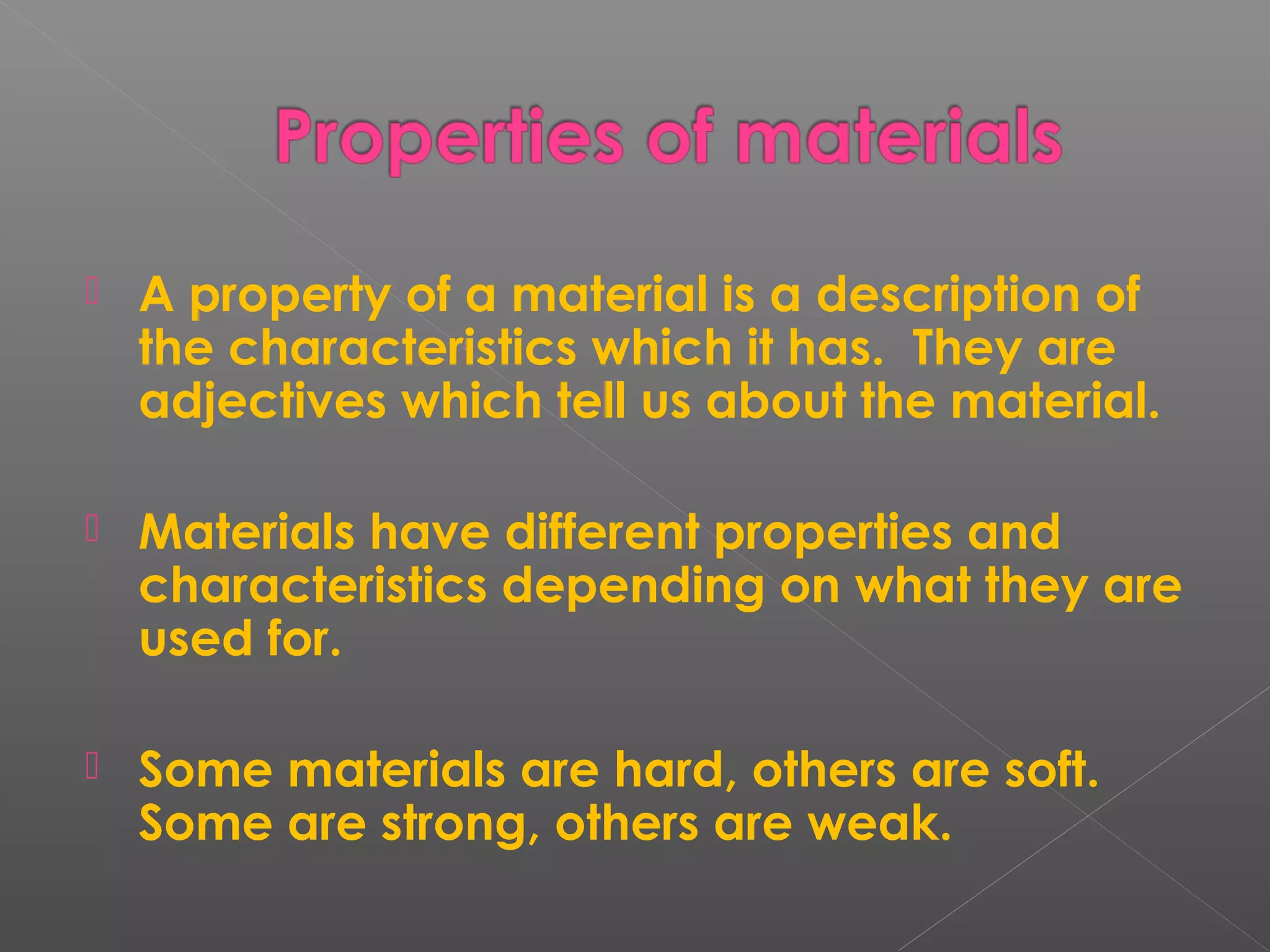  A property of a material is a description of
the characteristics which it has. They are
adjectives which tell us about the material.
 Materials have different properties and
characteristics depending on what they are
used for.
 Some materials are hard, others are soft.
Some are strong, others are weak.
 