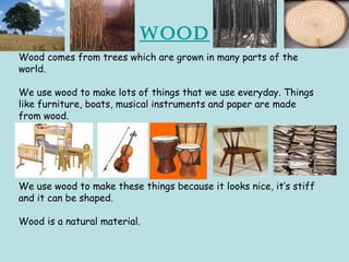 Wood
Wood comes from trees which are grown in many parts of the
world.
We use wood to make lots of things that we use everyday. Things
like furniture, boats, musical instruments and paper are made
from wood.
We use wood to make these things because it looks nice, it’s stiff
and it can be shaped.
Wood is a natural material.
 