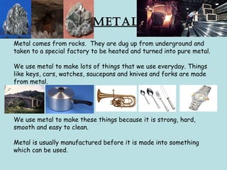 Metal
Metal comes from rocks. They are dug up from underground and
taken to a special factory to be heated and turned into pure metal.
We use metal to make lots of things that we use everyday. Things
like keys, cars, watches, saucepans and knives and forks are made
from metal.
We use metal to make these things because it is strong, hard,
smooth and easy to clean.
Metal is usually manufactured before it is made into something
which can be used.
 