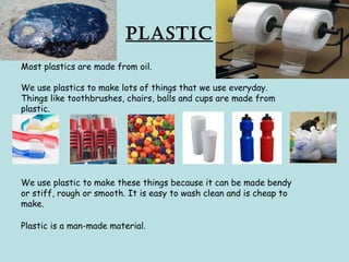 Plastic
Most plastics are made from oil.
We use plastics to make lots of things that we use everyday.
Things like toothbrushes, chairs, balls and cups are made from
plastic.
We use plastic to make these things because it can be made bendy
or stiff, rough or smooth. It is easy to wash clean and is cheap to
make.
Plastic is a man-made material.
 