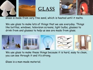 Glass
Glass is made from very fine sand, which is heated until it melts.
We use glass to make lots of things that we use everyday. Things
like bottles, windows, television screens, light bulbs, glasses to
drink from and glasses to help us see are made from glass.
We use glass to make these things because it is hard, easy to clean,
you can see through it and it’s strong.
Glass is a man-made material.
 