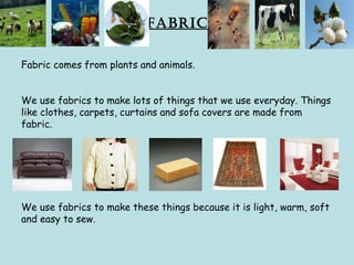 Fabric
Fabric comes from plants and animals.
We use fabrics to make lots of things that we use everyday. Things
like clothes, carpets, curtains and sofa covers are made from
fabric.
We use fabrics to make these things because it is light, warm, soft
and easy to sew.
 