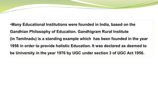 •Many Educational Institutions were founded in India, based on the
Gandhian Philosophy of Education. Gandhigram Rural Institute
(in Tamilnadu) is a standing example which has been founded in the year
1956 in order to provide holistic Education. It was declared as deemed to
be University in the year 1976 by UGC under section 3 of UGC Act 1956.
 
