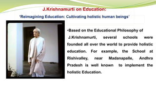 J.Krishnamurti on Education:
‘Reimagining Education: Cultivating holistic human beings’
•Based on the Educational Philosophy of
J.Krishnamurti, several schools were
founded all over the world to provide holistic
education. For example, the School at
Rishivalley, near Madanapalle, Andhra
Pradesh is well known to implement the
holistic Education.
 