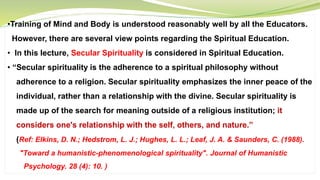 •Training of Mind and Body is understood reasonably well by all the Educators.
However, there are several view points regarding the Spiritual Education.
• In this lecture, Secular Spirituality is considered in Spiritual Education.
• “Secular spirituality is the adherence to a spiritual philosophy without
adherence to a religion. Secular spirituality emphasizes the inner peace of the
individual, rather than a relationship with the divine. Secular spirituality is
made up of the search for meaning outside of a religious institution; it
considers one's relationship with the self, others, and nature.”
(Ref: Elkins, D. N.; Hedstrom, L. J.; Hughes, L. L.; Leaf, J. A. & Saunders, C. (1988).
"Toward a humanistic-phenomenological spirituality". Journal of Humanistic
Psychology. 28 (4): 10. )
 