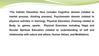 •The holistic Education thus includes Cognitive domain (related to
mental process, thinking process), Psychomotor domain (related to
physical activites in learning), Physical Education (Training related to
Body, ie; games, sports, Physical Exercises including Yoga) and
Secular Spiritual Education (related to understanding of self and
relationship with nature and others, Human Values, and Meditation).
 