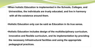 •When holistic Education is implemented in the Schools, Colleges, and
Universities, the individuals are truely educated, and live in harmony
with all the existence around them.
•Holistic Education only can be said as Education in its true sense.
•Holistic Education includes design of the multidisciplinary curriculum,
innovative and flexible curriculum, and its implementation by providing
the necessary Infrastructural facilities and using the appropriate
pedagogical practices.
 