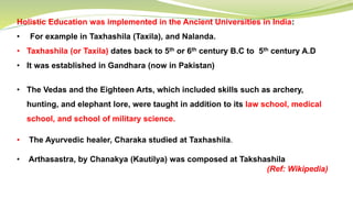 Holistic Education was implemented in the Ancient Universities in India:
• For example in Taxhashila (Taxila), and Nalanda.
• Taxhashila (or Taxila) dates back to 5th or 6th century B.C to 5th century A.D
• It was established in Gandhara (now in Pakistan)
• The Vedas and the Eighteen Arts, which included skills such as archery,
hunting, and elephant lore, were taught in addition to its law school, medical
school, and school of military science.
• The Ayurvedic healer, Charaka studied at Taxhashila.
• Arthasastra, by Chanakya (Kautilya) was composed at Takshashila
(Ref: Wikipedia)
 