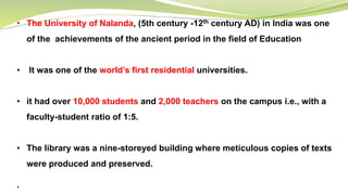 • The University of Nalanda, (5th century -12th century AD) in India was one
of the achievements of the ancient period in the field of Education
• It was one of the world’s first residential universities.
• it had over 10,000 students and 2,000 teachers on the campus i.e., with a
faculty-student ratio of 1:5.
• The library was a nine-storeyed building where meticulous copies of texts
were produced and preserved.
.
 