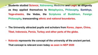 • Students studied Science, Astronomy, Medicine and Logic as diligently
as they applied themselves to Metaphysics, Philosophy, Samkhya,
Yoga-shastra, the Vedas, the Scriptures of Buddhism, Foreign
Philosophy, transcending ethnic and national boundaries.
• The University attracted pupils and scholars from Korea, Japan, China,
Tibet, Indonesia, Persia, Turkey and other parts of the globe.
• Nalanda represents the concept of the university of the ancient period.
That concept is relevant even today as seen in NEP 2020
 