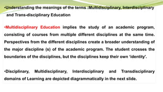 •Understanding the meanings of the terms :Multidisciplinary, Interdisciplinary
and Trans-disciplinary Education
•Multidisciplinary Education implies the study of an academic program,
consisting of courses from multiple different disciplines at the same time.
Perspectives from the different disciplines create a broader understanding of
the major discipline (s) of the academic program. The student crosses the
boundaries of the disciplines, but the disciplines keep their own ‘identity'.
•Disciplinary, Multidisciplinary, Interdisciplinary and Transdisciplinary
domains of Learning are depicted diagrammatically in the next slide.
 