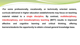 •For some professionally, vocationally, or technically oriented careers,
curricula delivered in higher education establishments may focus on teaching
material related to a single discipline. By contrast, multidisciplinary,
interdisciplinary, and transdisciplinary teaching (MITT) results in improved
affective and cognitive learning and critical thinking, offering
learners/students the opportunity to obtain a broad general knowledge base.
 