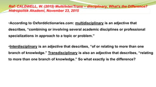 •According to Oxforddictionaries.com: multidisciplinary is an adjective that
describes, “combining or involving several academic disciplines or professional
specializations in approach to a topic or problem.”
•Interdisciplinary is an adjective that describes, “of or relating to more than one
branch of knowledge.” Transdisciplinary is also an adjective that describes, “relating
to more than one branch of knowledge.” So what exactly is the difference?
Ref: CALDWELL, W. (2015) Multi/Inter/Trans – disciplinary, What’s the Difference?
Hidropolitik Akademi, November 23, 2015
 