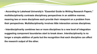 • According to Lakehead University’s “Essential Guide to Writing Research Papers,”
multidisciplinarity contrasts disciplinary perspectives in an additive manner,
meaning two or more disciplines each provide their viewpoint on a problem from
their perspectives. Multidisciplinarity involves little interaction across disciplines.
• Interdisciplinarity combines two or more disciplines to a new level of integration
suggesting component boundaries start to break down. Interdisciplinarity is no
longer a simple addition of parts but the recognition that each discipline can affect
the research output of the other.
 