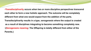 •Transdisciplinarity occurs when two or more discipline perspectives transcend
each other to form a new holistic approach. The outcome will be completely
different from what one would expect from the addition of the parts.
Transdisciplinarity results in a type, xenogenesis where the output is created
as a result of disciplines integrating to become something completely new.
•(Xenogenesis meaning: The Offspring is totally different from either of the
Parents.)
 