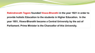 Rabindranath Tagore founded Viswa-Bharathi in the year 1921 in order to
provide holistic Education to the students in Higher Education. In the
year 1951, Viswa-Bharathi became a Central University by the act of
Parliament. Prime Minister is the Chancellor of this University.
 