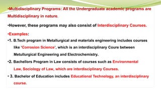 •Multidisciplinary Programs: All the Undergraduate academic programs are
Multidisciplinary in nature.
•However, these programs may also consist of Interdisciplinary Courses.
•Examples:
•1. B.Tech program in Metallurgical and materials engineering includes courses
like ‘Corrosion Science’, which is an interdisciplinary Coure between
Metullurgical Engineering and Electrochemistry.
•2. Bachellors Program in Law consists of courses such as Environmental
Law, Sociology of Law, which are interdisciplinary Courses.
• 3. Bachelor of Education includes Educational Technology, an interdisciplinary
course.
 