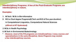 Interdisciplinary Programs: A few of the Post-Graduate Programs are
interdisciplinary in nature.
Examples:
1. M.Tech / M.Sc in Bio-informatics
2. M.S or Dual degree Programs(B.Tech and M.S of five year-duration)
in Computational Linguistics, Computational Natural Sciences
(offered at IIIT Hyderabad).
3. M.Sc in Health Psychology
4. M.Tech in Enviromental Biotechnology
* However, most of the P.G programs are intradisciplinary ( many courses and
specializations in the same Discipline). Some Programs may contain
a few interdisciplinary courses.
 
