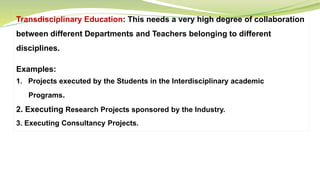 Transdisciplinary Education: This needs a very high degree of collaboration
between different Departments and Teachers belonging to different
disciplines.
Examples:
1. Projects executed by the Students in the Interdisciplinary academic
Programs.
2. Executing Research Projects sponsored by the Industry.
3. Executing Consultancy Projects.
 