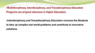 •Multidisciplinary, Interdisciplinary, and Transdisciplinary Education
Programs are of great relevance in Higher Education.
•Interdisciplinary and Transdisciplinary Education nurtures the Students
to take up complex real world problems and contribute to innovative
solutions.
 