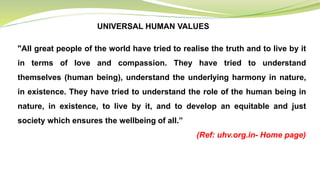UNIVERSAL HUMAN VALUES
"All great people of the world have tried to realise the truth and to live by it
in terms of love and compassion. They have tried to understand
themselves (human being), understand the underlying harmony in nature,
in existence. They have tried to understand the role of the human being in
nature, in existence, to live by it, and to develop an equitable and just
society which ensures the wellbeing of all.”
(Ref: uhv.org.in- Home page)
 