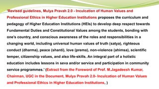 ‘Revised guidelines, Mulya Pravah 2.0 - Inculcation of Human Values and
Professional Ethics in Higher Education Institutions proposes the curriculum and
pedagogy of Higher Education Institutions (HEIs) to develop deep respect towards
Fundamental Duties and Constitutional Values among the students, bonding with
one’s country, and conscious awareness of the roles and responsibilities in a
changing world, including universal human values of truth (satya), righteous
conduct (dharma), peace (shanti), love (prema), non-violence (ahimsa), scientific
temper, citizenship values, and also life-skills. An integral part of a holistic
education includes lessons in seva and/or service and participation in community
service programmes.’ (Extract from the Foreword of Prof. M.Jagadeesh Kumar,
Chairman, UGC in the Document, Mulya Pravah 2.0- Inculcation of Human Values
and Professional Ethics in Higher Education Institutions, )
 