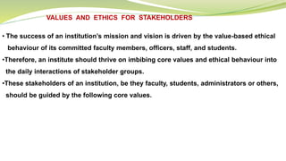 VALUES AND ETHICS FOR STAKEHOLDERS
• The success of an institution’s mission and vision is driven by the value-based ethical
behaviour of its committed faculty members, officers, staff, and students.
•Therefore, an institute should thrive on imbibing core values and ethical behaviour into
the daily interactions of stakeholder groups.
•These stakeholders of an institution, be they faculty, students, administrators or others,
should be guided by the following core values.
 