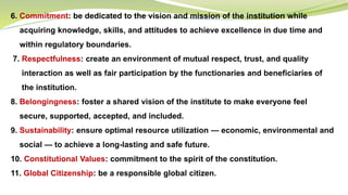 6. Commitment: be dedicated to the vision and mission of the institution while
acquiring knowledge, skills, and attitudes to achieve excellence in due time and
within regulatory boundaries.
7. Respectfulness: create an environment of mutual respect, trust, and quality
interaction as well as fair participation by the functionaries and beneficiaries of
the institution.
8. Belongingness: foster a shared vision of the institute to make everyone feel
secure, supported, accepted, and included.
9. Sustainability: ensure optimal resource utilization — economic, environmental and
social — to achieve a long-lasting and safe future.
10. Constitutional Values: commitment to the spirit of the constitution.
11. Global Citizenship: be a responsible global citizen.
 