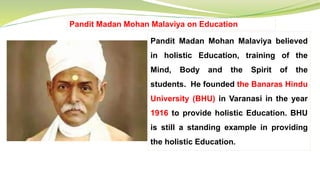 Pandit Madan Mohan Malaviya on Education
Pandit Madan Mohan Malaviya believed
in holistic Education, training of the
Mind, Body and the Spirit of the
students. He founded the Banaras Hindu
University (BHU) in Varanasi in the year
1916 to provide holistic Education. BHU
is still a standing example in providing
the holistic Education.
 