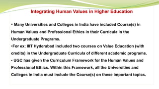 Integrating Human Values in Higher Education
• Many Universities and Colleges in India have included Course(s) in
Human Values and Professional Ethics in their Curricula in the
Undergraduate Programs.
•For ex; IIIT Hyderabad included two courses on Value Education (with
credits) in the Undergraduate Curricula of different academic programs.
• UGC has given the Curriculum Framework for the Human Values and
Professional Ethics. Within this Framework, all the Universities and
Colleges in India must include the Course(s) on these important topics.
 