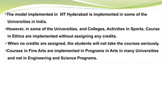 •The model implemented in IIIT Hyderabad is implemented in some of the
Universities in India.
•However, in some of the Universities, and Colleges, Activities in Sports, Course
in Ethics are implemented without assigning any credits.
• When no credits are assigned, the students will not take the courses seriously.
•Courses in Fine Arts are implemented in Programs in Arts in many Universities
and not in Engineering and Science Programs.
 