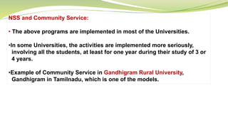 NSS and Community Service:
• The above programs are implemented in most of the Universities.
•In some Universities, the activities are implemented more seriously,
involving all the students, at least for one year during their study of 3 or
4 years.
•Example of Community Service in Gandhigram Rural University,
Gandhigram in Tamilnadu, which is one of the models.
 