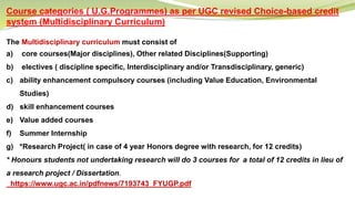 Course categories ( U.G.Programmes) as per UGC revised Choice-based credit
system (Multidisciplinary Curriculum)
The Multidisciplinary curriculum must consist of
a) core courses(Major disciplines), Other related Disciplines(Supporting)
b) electives ( discipline specific, Interdisciplinary and/or Transdisciplinary, generic)
c) ability enhancement compulsory courses (including Value Education, Environmental
Studies)
d) skill enhancement courses
e) Value added courses
f) Summer Internship
g) *Research Project( in case of 4 year Honors degree with research, for 12 credits)
* Honours students not undertaking research will do 3 courses for a total of 12 credits in lieu of
a research project / Dissertation.
https://www.ugc.ac.in/pdfnews/7193743_FYUGP.pdf
 