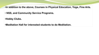 •In addition to the above, Courses in Physical Education, Yoga, Fine Arts.
• NSS, and Community Service Programs.
•Hobby Clubs.
•Meditation Hall for interested students to do Meditation.
 