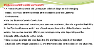 Innovative and Flexible Curriculum:
• A Flexible Curriculum is the Curriculum that can adapt to the changing
needs, interests, and the abilities of the Students and the Learning
Environment.
• It is the Student-Centric Curriculum.
•While core courses and mandatory courses are continued, there is a greater flexibility
in the Elective Courses, which are offered as per the choice of the Students. In other
words, the elective courses offered, may change every year depending on the
interests of the students in that batch.
• New elective courses are introduced in the Curriculum, based on the latest
advances in the major Discipline(s), and their relevance to the needs of the Students.
 