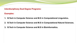Interdisciplinary Dual Degree Programs:
Examples:
1. B.Tech in Computer Science and M.S in Computational Linguistics.
2. B.Tech in Computer Science and M.S in Computational Natural Sciences.
3. B.Tech in Computer Science and M.S in Bioinformatics.
 
