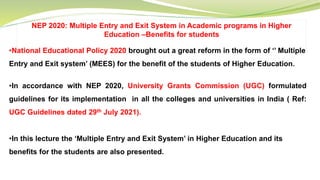 NEP 2020: Multiple Entry and Exit System in Academic programs in Higher
Education –Benefits for students
•National Educational Policy 2020 brought out a great reform in the form of ‘’ Multiple
Entry and Exit system’ (MEES) for the benefit of the students of Higher Education.
•In accordance with NEP 2020, University Grants Commission (UGC) formulated
guidelines for its implementation in all the colleges and universities in India ( Ref:
UGC Guidelines dated 29th July 2021).
•In this lecture the ‘Multiple Entry and Exit System’ in Higher Education and its
benefits for the students are also presented.
 