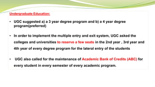Undergraduate Education:
• UGC suggested a) a 3 year degree program and b) a 4 year degree
program(preferred)
• In order to implement the multiple entry and exit system, UGC asked the
colleges and universities to reserve a few seats in the 2nd year , 3rd year and
4th year of every degree program for the lateral entry of the students
• UGC also called for the maintenance of Academic Bank of Credits (ABC) for
every student in every semester of every academic program.
 