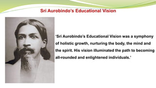 Sri Aurobindo’s Educational Vision
‘Sri Aurobindo’s Educational Vision was a symphony
of holistic growth, nurturing the body, the mind and
the spirit. His vision illuminated the path to becoming
all-rounded and enlightened individuals.’
 