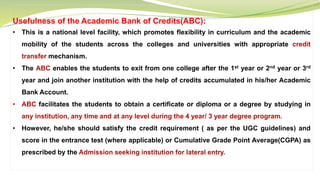 Usefulness of the Academic Bank of Credits(ABC):
• This is a national level facility, which promotes flexibility in curriculum and the academic
mobility of the students across the colleges and universities with appropriate credit
transfer mechanism.
• The ABC enables the students to exit from one college after the 1st year or 2nd year or 3rd
year and join another institution with the help of credits accumulated in his/her Academic
Bank Account.
• ABC facilitates the students to obtain a certificate or diploma or a degree by studying in
any institution, any time and at any level during the 4 year/ 3 year degree program.
• However, he/she should satisfy the credit requirement ( as per the UGC guidelines) and
score in the entrance test (where applicable) or Cumulative Grade Point Average(CGPA) as
prescribed by the Admission seeking institution for lateral entry.
 