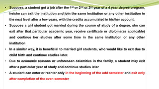 • Suppose, a student got a job after the 1st or 2nd or 3rd year of a 4 year degree program,
he/she can exit the institution and join the same institution or any other institution in
the next level after a few years, with the credits accumulated in his/her account.
• Suppose a girl student got married during the course of study of a degree, she can
exit after that particular academic year, receive certificate or diploma(as applicable)
and continue her studies after some time in the same institution or any other
institution
• In a similar way, it is beneficial to married girl students, who would like to exit due to
child birth and continue studies later.
• Due to economic reasons or unforeseen calamities in the family, a student may exit
after a particular year of study and continue studies later
• A student can enter or reenter only in the beginning of the odd semester and exit only
after completion of the even semester
 
