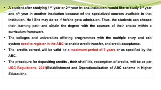• A student after studying 1st year or 2nd year in one institution ,would like to study 3rd year
and 4th year in another institution because of the specialized courses available in that
institution. He / She may do so if he/she gets admission. Thus, the students can choose
their learning path and obtain the degree with the courses of their choice within a
curriculum framework.
• The colleges and universities offering programmes with the multiple entry and exit
system need to register in the ABC to enable credit transfer, and credit acceptance.
• The credits earned, will be valid to a maximum period of 7 years or as specified by the
ABC.
• The procedure for depositing credits , their shelf life, redemption of credits, will be as per
UGC Regulations, 2021(Establishment and Operationalization of ABC scheme in Higher
Education).
 