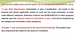 Let’s see the multiple entry and exit system for an undergraduate program(Four years)
1st year Entry Requirement: Intermediate or plus 2 qualification and marks in the
entrance test (where applicable), based on merit and the usual reservation of seats
under different categories. Admission criterion into B.A/B.Sc/B.Com or other programs
depends upon the subjects studied in Intermediate or plus 2 and will be mentioned by
the colleges and universities in their prospectus.
Exit after 1st year and requirement for the award of the Certificate: The student must
have acquired 36-40 credits for the award of a Certificate.
 