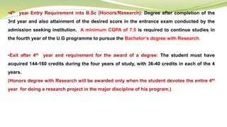 •4th year Entry Requirement into B.Sc (Honors/Research): Degree after completion of the
3rd year and also attainment of the desired score in the entrance exam conducted by the
admission seeking institution. A minimum CGPA of 7.5 is required to continue studies in
the fourth year of the U.G programme to pursue the Bachelor’s degree with Research.
•Exit after 4th year and requirement for the award of a degree: The student must have
acquired 144-160 credits during the four years of study, with 36-40 credits in each of the 4
years.
(Honors degree with Research will be awarded only when the student devotes the entire 4th
year for doing a research project in the major discipline of his program.)
 