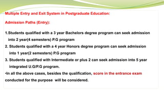 Multiple Entry and Exit System in Postgraduate Education:
Admission Paths (Entry):
1.Students qualified with a 3 year Bachelors degree program can seek admission
into 2 year(4 semesters) P.G program
2. Students qualified with a 4 year Honors degree program can seek admission
into 1 year(2 semesters) P.G program
3. Students qualified with Intermediate or plus 2 can seek admission into 5 year
integrated U.G/P.G program.
•In all the above cases, besides the qualification, score in the entrance exam
conducted for the purpose will be considered.
 