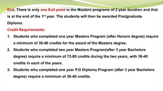 Exit: There is only one Exit point in the Masters programs of 2 year duration and that
is at the end of the 1st year. The students will then be awarded Postgraduate
Diploma.
Credit Requirements:
1. Students who completed one year Masters Program (after Honors degree) require
a minimum of 36-40 credits for the award of the Masters degree.
2. Students who completed two year Masters Program(after 3 year Bachelors
degree) require a minimum of 72-80 credits during the two years, with 36-40
credits in each of the years.
3. Students who completed one year P.G Diploma Program (after 3 year Bachelors
degree) require a minimum of 36-40 credits.
 
