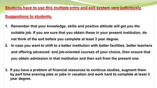 Students have to use this multiple entry and exit system very judiciously.
Suggestions to students:
1. Remember that your knowledge, skills and positive attitude will get you the
suitable job. If you are sure that you obtain these in your present institution, do
not think of the exit before you complete at least 3 year degree.
2. In case you want to shift to a better institution with better facilities, better teachers
and offering advanced and job-oriented courses of your choice, then ensure that
you obtain admission in that institution and then exit from the present one.
3. If you have a problem of financial resources to continue studies, augment them
by part time evening jobs or jobs in vacation and work hard to complete at least 3
year degree.
 