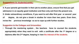 Suggestions to students(contd.)
4. If your parents get transfer in their job to another place, ensure first that you get
admission in an equally good institution and then only exit from the present one.
5. Under extraordinary conditions, if you want to exit after first year or second year
of degree, do not give a break in studies for more than two years. Even then,
revise the previous knowledge so as to cope up with further studies.
Suggestion to the Colleges and Universities:
• Through the mentoring system , the teachers have to counsel the students
appropriately when they want to exit with a certificate after the 1st degree or a
diploma after the 2nd degree, keeping in view the interest of the students.
 